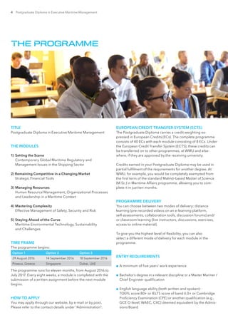 4 Postgraduate Diploma in Executive Maritime Management
THE PROGRAMME
TITLE
Postgraduate Diploma in Executive Maritime Management
THE MODULES
1)	Setting the Scene
Contemporary Global Maritime Regulatory and
Management Issues in the Shipping Sector
2) Remaining Competitive in a Changing Market
Strategic Financial Tools
3) 	Managing Resources
Human Resource Management, Organizational Processes
and Leadership in a Maritime Context
4) 	Mastering Complexity
Effective Management of Safety, Security and Risk
5) 	Staying Ahead of the Curve
Maritime Environmental Technology, Sustainability
and Challenges
TIME FRAME
The programme begins:
Option 1 Option 2 Option 3
29 August 2016 14 September 2016 18 September 2016
Piraeus, Greece Singapore Dubai, UAE
The programme runs for eleven months, from August 2016 to
July 2017. Every eight weeks, a module is completed with the
submission of a written assignment before the next module
begins.
HOW TO APPLY
You may apply through our website, by e-mail or by post.
Please refer to the contact details under “Administration”.
EUROPEAN CREDIT TRANSFER SYSTEM (ECTS)
The Postgraduate Diploma carries a credit weighting ex-
pressed in European Credits (ECs). The complete programme
consists of 40 ECs with each module consisting of 8 ECs. Under
the European Credit Transfer System (ECTS), these credits can
be transferred on to other programmes, at WMU and else-
where, if they are approved by the receiving university.
Credits earned in your Postgraduate Diploma may be used in
partial fulfilment of the requirements for another degree. At
WMU, for example, you would be completely exempted from
the first term of the standard Malmö-based Master of Science
(M.Sc.) in Maritime Affairs programme, allowing you to com-
plete it in just ten months.
PROGRAMME DELIVERY
You can choose between two modes of delivery: distance
learning (pre-recorded videos on an e-learning platform,
self-assessments, collaboration tools, discussion forums) and/
or classroom learning (live instructors, discussions, exercises,
access to online material).
To give you the highest level of flexibility, you can also
select a different mode of delivery for each module in the
programme.
ENTRY REQUIREMENTS
■■ A minimum of five years’ work experience
■■ Bachelor’s degree in a relevant discipline or a Master Mariner /
Chief Engineer qualification
■■ English language ability (both written and spoken):
TOEFL score 80+ or IELTS score of band 6.0+ or Cambridge
Proficiency Examination (CPE) or another qualification (e.g.,
GCE O-level, WAEC, CXC) deemed equivalent by the Admis-
sions Board
 