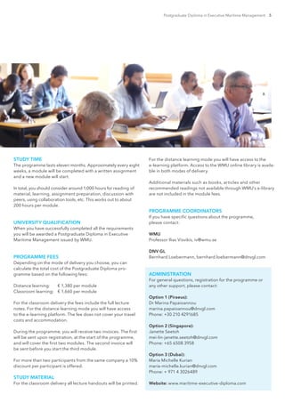 Postgraduate Diploma in Executive Maritime Management 5
STUDY TIME
The programme lasts eleven months. Approximately every eight
weeks, a module will be completed with a written assignment
and a new module will start.
In total, you should consider around 1,000 hours for reading of
material, learning, assignment preparation, discussion with
peers, using collaboration tools, etc. This works out to about
200 hours per module.
UNIVERSITY QUALIFICATION
When you have successfully completed all the requirements
you will be awarded a Postgraduate Diploma in Executive
Maritime Management issued by WMU.
PROGRAMME FEES
Depending on the mode of delivery you choose, you can
calculate the total cost of the Postgraduate Diploma pro-
gramme based on the following fees:
Distance learning: 	 € 1,380 per module
Classroom learning: 	 € 1,660 per module
For the classroom delivery the fees include the full lecture
notes. For the distance learning mode you will have access
to the e-learning platform. The fee does not cover your travel
costs and accommodation.
During the programme, you will receive two invoices. The first
will be sent upon registration, at the start of the programme,
and will cover the first two modules. The second invoice will
be sent before you start the third module.
For more than two participants from the same company a 10%
discount per participant is offered.
STUDY MATERIAL
For the classroom delivery all lecture handouts will be printed.
For the distance learning mode you will have access to the
e-learning platform. Access to the WMU online library is availa-
ble in both modes of delivery.
Additional materials such as books, articles and other
recommended readings not available through WMU’s e-library
are not included in the module fees.
PROGRAMME COORDINATORS
If you have specific questions about the programme,
please contact:
WMU
Professor Ilias Visvikis, iv@wmu.se
DNV GL
Bernhard Loebermann, bernhard.loebermann@dnvgl.com
ADMINISTRATION
For general questions, registration for the programme or
any other support, please contact:
Option 1 (Piraeus):
Dr Marina Papaioannou
marina.papaioannou@dnvgl.com
Phone: +30 210 4291685
Option 2 (Singapore):
Janette Seetoh
mei-lin-janette.seetoh@dnvgl.com
Phone: +65 6508 3958
Option 3 (Dubai):
Maria Michelle Kurian
maria-michelle.kurian@dnvgl.com
Phone: + 971 4 3026489
Website: www.maritime-executive-diploma.com
 