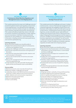 Postgraduate Diploma in Executive Maritime Management 7
 
SETTING THE SCENE
Contemporary Global Maritime Regulatory and
Management Issues in the Shipping Sector
This module examines the issues and challenges associat-
ed with the global maritime and regulatory environment
in the shipping sector. You will examine the challenges
and trends in maritime markets and gain an understand-
ing of maritime corporate and economic driving forces.
This module will address leadership culture in the field
of maritime conventions and expertise in public relations
and communications. It will also introduce and build
awareness of, and confidence in, some of the key tools
in the sector, including maritime and ocean governance,
and maritime spatial planning.
Learning outcomes
By the end of this module, you should be able to:
■■ Explain the fundamental principles of contemporary
maritime and regulatory issues
■■ Analyse the challenges and trends in maritime markets
■■ Discuss the corporate and economic driving forces in
the sector
■■ Describe the imperatives behind public relations and
communication in the sector
■■ Discuss the fundamentals of maritime and ocean
governance
■■ Discuss the management tools, with a focus on
maritime spatial planning
■■ Understand the new UN sustainable development
goals and the trend towards ocean sustainability
Course outline
■■ Maritime economic and corporate driving forces
■■ Maritime markets, challenges and trends
■■ Leadership culture in the field of maritime conventions,
expertise in public relations and communications
■■ Public relations and communication imperatives
■■ Maritime and ocean governance
■■ Maritime spatial planning
■■ Ocean sustainability
REMAINING COMPETITIVE IN
A CHANGING MARKET
Strategic Financial Tools
This module examines the challenges and issues in today’s
maritime sector, in terms of the financial management and
investment appraisal, the availability of bank finance and
the bank credit analysis as well as the alternative sources
of ship finance, including Asian financing, Export Credit
Agencies, private and public equity, high-yield bond
markets and mezzanine ship finance. Advanced knowl-
edge of shipping financial management and the impact of
economic variables on the financial operations of shipping
business organizations are analysed. You will receive
in-depth training through several hands-on exercises and
case studies, in order to enable you to develop, appraise,
negotiate and select alternative shipping projects.
Learning outcomes
By the end of the module, you should be able to:
■■ Appraise the ship finance sector in terms of markets,
participants, sources of ship finance, current trends
and future challenges
■■ Implement financial analysis for investment in the
shipping industry
■■ Analyse the cost of capital and the capital structure
of maritime organizations
■■ Develop a deep understanding of shipping bank
processes when extending a shipping loan facility
■■ Evaluate alternative sources of capital for shipping
projects
■■ Evaluate the appropriateness of private and public
equity and high-yield bonds
Course outline
■■ Shipping markets: cyclicality, timing and forecasting
■■ Capital budgeting and investment appraisal
■■ Cost of capital and capital structure in shipping
■■ Financial analysis of a shipping project
■■ Bank shipping loans and bank syndication
■■ Bank credit policy and analysis
■■ Bank loan monitoring, legal considerations and
workouts
■■ Issuance of a shipping bank loan
■■ Alternative sources of ship financing (public and
private equity and debt, leasing, etc.)
ASSIGNMENT
Each of the five modules is individually assessed via a written assignment. In both the distance learning and
classroom learning modes of delivery an assignment needs to be submitted before moving on to the next module. All
assignments will be assessed by the instructors, using the same criteria as in the WMU M.Sc. programme.
 