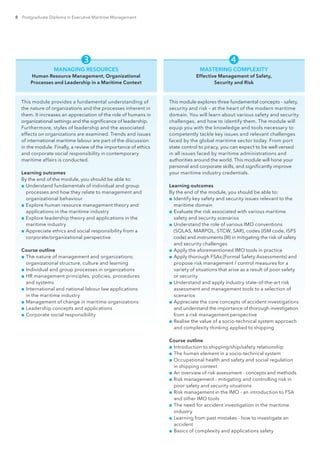 8 Postgraduate Diploma in Executive Maritime Management
 
MANAGING RESOURCES
Human Resource Management, Organizational
Processes and Leadership in a Maritime Context
This module provides a fundamental understanding of
the nature of organizations and the processes inherent in
them. It increases an appreciation of the role of humans in
organizational settings and the significance of leadership.
Furthermore, styles of leadership and the associated
effects on organizations are examined. Trends and issues
of international maritime labour are part of the discussion
in the module. Finally, a review of the importance of ethics
and corporate social responsibility in contemporary
maritime affairs is conducted.
Learning outcomes
By the end of the module, you should be able to:
■■ Understand fundamentals of individual and group
processes and how they relate to management and
organizational behaviour
■■ Explore human resource management theory and
applications in the maritime industry
■■ Explore leadership theory and applications in the
maritime industry
■■ Appreciate ethics and social responsibility from a
corporate/organizational perspective
Course outline
■■ The nature of management and organizations;
organizational structure, culture and learning
■■ Individual and group processes in organizations
■■ HR management principles, policies, procedures
and systems
■■ International and national labour law applications
in the maritime industry
■■ Management of change in maritime organizations
■■ Leadership concepts and applications
■■ Corporate social responsibility
MASTERING COMPLEXITY
Effective Management of Safety,
Security and Risk
This module explores three fundamental concepts – safety,
security and risk – at the heart of the modern maritime
domain. You will learn about various safety and security
challenges, and how to identify them. The module will
equip you with the knowledge and tools necessary to
competently tackle key issues and relevant challenges
faced by the global maritime sector today. From port
state control to piracy, you can expect to be well versed
in all issues faced by maritime administrations and
authorities around the world. This module will hone your
personal and corporate skills, and significantly improve
your maritime industry credentials.
Learning outcomes
By the end of the module, you should be able to:
■■ Identify key safety and security issues relevant to the
maritime domain
■■ Evaluate the risk associated with various maritime
safety and security scenarios
■■ Understand the role of various IMO conventions
(SOLAS, MARPOL, STCW, SAR), codes (ISM code, ISPS
code) and instruments (III) in mitigating the risk of safety
and security challenges
■■ Apply the aforementioned IMO tools in practice
■■ Apply thorough FSAs (Formal Safety Assessments) and
propose risk management / control measures for a
variety of situations that arise as a result of poor safety
or security
■■ Understand and apply industry state-of-the-art risk
assessment and management tools to a selection of
scenarios
■■ Appreciate the core concepts of accident investigations
and understand the importance of thorough investigation
from a risk management perspective
■■ Realise the value of a socio-technical system approach
and complexity thinking applied to shipping
Course outline
■■ Introduction to shipping/ship/safety relationship
■■ The human element in a socio-technical system
■■ Occupational health and safety and social regulation
in shipping context
■■ An overview of risk assessment - concepts and methods
■■ Risk management - mitigating and controlling risk in
poor safety and security situations
■■ Risk management in the IMO - an introduction to FSA
and other IMO tools
■■ The need for accident investigation in the maritime
industry
■■ Learning from past mistakes - how to investigate an
accident
■■ Basics of complexity and applications safety
 