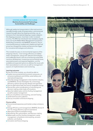 Postgraduate Diploma in Executive Maritime Management 9

STAYING AHEAD OF THE CURVE
Maritime Environmental Technology,
Sustainability and Challenges
Although seaborne transportation is the most environ-
mentally friendly mode of transportation, environmental
impacts brought about by shipping activities, e.g. air
emissions from international shipping or waste created in
the shipping processes, have been under increased
scrutiny. The IMO has introduced new mandatory regula-
tions such as the Ballast Water Management Convention,
Antifouling Convention and MARPOL Annex VI. This en-
vironmental pressure coupled with volatile and high fuel
prices has changed the market and become the trigger
for innovative technologies and solutions.
This module focuses on environmental aspects of the
shipping industry – from energy efficiency to ballast
water management, along with relevant technologies
and challenges faced in the aim of achieving sustainable
maritime development. It examines environmental issues,
associated present and expected legislation, and the
available and expected options to address the issues with
their associated pros and cons as well as management
aspects of implementation and monitoring.
Learning outcomes
By the end of the module, you should be able to:
■■ Explain environmental and economic pressures, air
emissions (pollutants and GHGs), externalities and
international responses
■■ Describe energy management in the maritime industry
and MARPOL Annex VI (Chapter IV), and energy
efficiency options during ship design and operation
■■ Discuss alternative fuels and marine renewable energy
■■ Discuss life-cycle considerations of retrofitting and
decision making under trade-off situations
■■ Describe ballast water and bio-fouling management
as well as waste management
■■ Discuss oil pollution and recycling, and anti-fouling
■■ Understand acoustic pollution
■■ Discuss innovation and future shipping
Course outline
■■ Environmental awareness and market context, emissions
to air
■■ Energy efficiency and management, MARPOL Annex VI
(Ch. 4), energy efficiency options (operation)
■■ Alternative fuels  renewable energy
■■ Retrofitting, life-cycle analysis, and decision making
■■ Ballast water and bio-fouling management, waste
management, oil pollution and recycling, acoustic
pollution, anti-fouling
■■ Innovation and future shipping
 