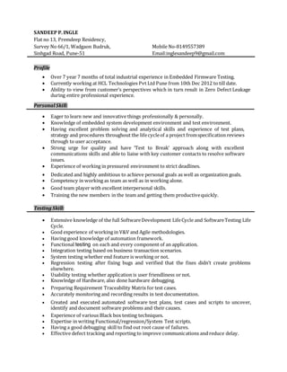 SANDEEP P. INGLE
Flat no 13, Premdeep Residency,
Survey No 66/1, Wadgaon Budruk, Mobile No-8149557389
Sinhgad Road, Pune-51 Email:inglesandeep9@gmail.com
Profile
 Over 7 year 7 months of total industrial experience in Embedded Firmware Testing.
 Currently working at HCL Technologies Pvt Ltd Pune from 10th Dec 2012 to till date.
 Ability to view from customer’s perspectives which in turn result in Zero Defect Leakage
during entire professional experience.
Personal Skill:
 Eager to learn new and innovative things professionally & personally.
 Knowledge of embedded system development environment and test environment.
 Having excellent problem solving and analytical skills and experience of test plans,
strategy and procedures throughout the lifecycleof a project fromspecification reviews
through to user acceptance.
 Strong urge for quality and have ‘Test to Break’ approach along with excellent
communications skills and able to liaise with key customer contacts to resolve software
issues.
 Experience of working in pressured environment to strict deadlines.
 Dedicated and highly ambitious to achieve personal goals as well as organization goals.
 Competency in working as team as well as in working alone.
 Good team player with excellent interpersonal skills.
 Training the new members in the team and getting them productivequickly.
Testing Skill:
 Extensive knowledge of the full SoftwareDevelopment LifeCycle and SoftwareTesting Life
Cycle.
 Good experience of working in V&V and Agile methodologies.
 Having good knowledge of automation framework.
 Functional testing on each and every component of an application.
 Integration testing based on business transaction scenarios.
 System testing whether end feature is working or not.
 Regression testing after fixing bugs and verified that the fixes didn’t create problems
elsewhere.
 Usability testing whether application is user friendliness or not.
 Knowledge of Hardware, also done hardware debugging.
 Preparing Requirement Traceability Matrix for test cases.
 Accurately monitoring and recording results in test documentation.
 Created and executed automated software test plans, test cases and scripts to uncover,
identify and document software problems and their causes.
 Experience of various Black box testing techniques.
 Expertise in writing Functional/regression/System Test scripts.
 Having a good debugging skill to find out root cause of failures.
 Effective defect tracking and reporting to improve communications and reduce delay.
 