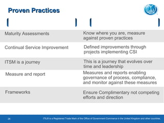 ITIL® is a Registered Trade Mark of the Office of Government Commerce in the United Kingdom and other countries.26
Proven PracticesProven Practices
Key Concepts Result
Maturity Assessments Know where you are, measure
against proven practices
Continual Service Improvement Defined improvements through
projects implementing CSI
ITSM is a journey This is a journey that evolves over
time and leadership
Measures and reports enabling
governance of process, compliance,
and monitor against these measures
Measure and report
Frameworks Ensure Complimentary not competing
efforts and direction
 