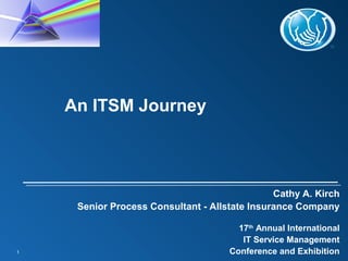 1
Cathy A. Kirch
Senior Process Consultant - Allstate Insurance Company
17th
Annual International
IT Service Management
Conference and Exhibition
An ITSM Journey
 