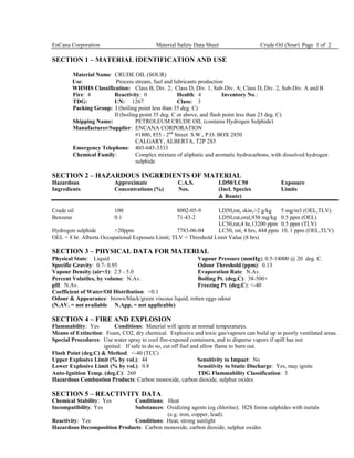 EnCana Corporation Material Safety Data Sheet Crude Oil (Sour) Page 1 of 2
SECTION 1 – MATERIAL IDENTIFICATION AND USE
Material Name: CRUDE OIL (SOUR)
Use: Process stream, fuel and lubricants production
WHMIS Classification: Class B, Div. 2; Class D, Div. 1, Sub-Div. A; Class D, Div. 2, Sub-Div. A and B
Fire: 4 Reactivity: 0 Health: 4 Inventory No.:
TDG: UN: 1267 Class: 3
Packing Group: I (boiling point less than 35 deg. C)
II (boiling point 35 deg. C or above, and flash point less than 23 deg. C)
Shipping Name: PETROLEUM CRUDE OIL (contains Hydrogen Sulphide)
Manufacturer/Supplier: ENCANA CORPORATION
#1800, 855 - 2nd
Street S.W., P.O. BOX 2850
CALGARY, ALBERTA, T2P 2S5
Emergency Telephone: 403-645-3333
Chemical Family: Complex mixture of aliphatic and aromatic hydrocarbons, with dissolved hydrogen
sulphide
SECTION 2 – HAZARDOUS INGREDIENTS OF MATERIAL
Hazardous Approximate C.A.S. LD50/LC50 Exposure
Ingredients Concentrations (%) Nos. (Incl. Species Limits
& Route)
Crude oil 100 8002-05-9 LD50,rat, skin,>2 g/kg 5 mg/m3 (OEL,TLV)
Benzene 0.1 71-43-2 LD50,rat,oral,930 mg/kg 0.5 ppm (OEL)
LC50,rat,4 hr,13200 ppm 0.5 ppm (TLV)
Hydrogen sulphide >20ppm 7783-06-04 LC50, rat, 4 hrs, 444 ppm 10, 1 ppm (OEL,TLV)
OEL = 8 hr. Alberta Occupational Exposure Limit; TLV = Threshold Limit Value (8 hrs)
SECTION 3 – PHYSICAL DATA FOR MATERIAL
Physical State: Liquid Vapour Pressure (mmHg): 0.5-14000 @ 20 deg. C.
Specific Gravity: 0.7- 0.95 Odour Threshold (ppm): 0.13
Vapour Density (air=1): 2.5 - 5.0 Evaporation Rate: N.Av.
Percent Volatiles, by volume: N.Av. Boiling Pt. (deg.C): 38-500+
pH: N.Av. Freezing Pt. (deg.C): <-40
Coefficient of Water/Oil Distribution: <0.1
Odour & Appearance: brown/black/green viscous liquid, rotten eggs odour
(N.AV. = not available N.App. = not applicable)
SECTION 4 – FIRE AND EXPLOSION
Flammability: Yes Conditions: Material will ignite at normal temperatures.
Means of Extinction: Foam, CO2, dry chemical. Explosive and toxic gas/vapours can build up in poorly ventilated areas.
Special Procedures: Use water spray to cool fire-exposed containers, and to disperse vapors if spill has not
ignited. If safe to do so, cut off fuel and allow flame to burn out.
Flash Point (deg.C) & Method: <-40 (TCC)
Upper Explosive Limit (% by vol.): 44 Sensitivity to Impact: No
Lower Explosive Limit (% by vol.): 0.8 Sensitivity to Static Discharge: Yes, may ignite
Auto-Ignition Temp. (deg.C): 260 TDG Flammability Classification: 3
Hazardous Combustion Products: Carbon monoxide, carbon dioxide, sulphur oxides
SECTION 5 – REACTIVITY DATA
Chemical Stability: Yes Conditions: Heat
Incompatibility: Yes Substances: Oxidizing agents (eg chlorine); H2S forms sulphides with metals
(e.g. iron, copper, lead).
Reactivity: Yes Conditions: Heat, strong sunlight
Hazardous Decomposition Products: Carbon monoxide, carbon dioxide, sulphur oxides
 