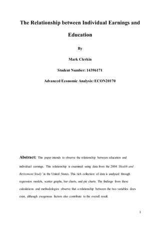 1
The Relationship between Individual Earnings and
Education
By
Mark Clerkin
Student Number: 14396171
Advanced Economic Analysis: ECON20170
Abstract: This paper intends to observe the relationship between education and
individual earnings. This relationship is examined using data from the 2004 ‘Health and
Retirement Study’ in the United States. This rich collection of data is analysed through
regression models, scatter graphs, bar charts, and pie charts. The findings from these
calculations and methodologies observe that a relationship between the two variables does
exist, although exogenous factors also contribute to the overall result.
 