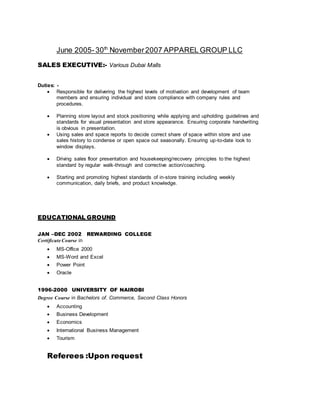 June 2005-30th
November2007 APPAREL GROUP LLC
SALES EXECUTIVE:- Various Dubai Malls
Duties: -
 Responsible for delivering the highest levels of motivation and development of team
members and ensuring individual and store compliance with company rules and
procedures.
 Planning store layout and stock positioning while applying and upholding guidelines and
standards for visual presentation and store appearance. Ensuring corporate handwriting
is obvious in presentation.
 Using sales and space reports to decide correct share of space within store and use
sales history to condense or open space out seasonally. Ensuring up-to-date look to
window displays.
 Driving sales floor presentation and housekeeping/recovery principles to the highest
standard by regular walk-through and corrective action/coaching.
 Starting and promoting highest standards of in-store training including weekly
communication, daily briefs, and product knowledge.
EDUCATIONAL GROUND
JAN –DEC 2002 REWARDING COLLEGE
Certificate Course in
 MS-Office 2000
 MS-Word and Excel
 Power Point
 Oracle
1996-2000 UNIVERSITY OF NAIROBI
Degree Course in Bachelors of. Commerce, Second Class Honors
 Accounting
 Business Development
 Economics
 International Business Management
 Tourism
Referees :Upon request
 