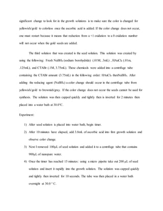 significant change to look for in the growth solutions is to make sure the color is changed for
yellowish/gold to colorless once the ascorbic acid is added. If the color change does not occur,
one must restart because it means that reduction from a +1 oxidation to a 0 oxidation number
will not occur when the gold seeds are added.
The third solution that was created is the seed solution. This solution was created by
using the following: Fresh NaBH4 (sodium borohydride) (.01M, .3mL) , HAuCl4 (.01m,
.125mL), and CTABr (.1M, 3.75mL). These chemicals were added into a centrifuge tube
containing the CTABr amount (3.75mL) in the following order: HAuCl4 thenNaBH4. After
adding the reducing agent (NaBH4) a color change should occur in the centrifuge tube from
yellowish/gold to brownish/gray. If the color change does not occur the seeds cannot be used for
synthesis. The solution was then capped quickly and tightly then is inverted for 2 minutes then
placed into a water bath at 30.0°C.
Experiment:
1) After seed solution is placed into water bath, begin timer.
2) After 10 minutes have elapsed, add 3.8mL of ascorbic acid into first growth solution and
observe color change.
3) Next I removed 100μL of seed solution and added it to a centrifuge tube that contains
900μL of nanopure water.
4) Once the timer has reached 15 minutes: using a micro pipette take out 200 μL of seed
solution and insert it rapidly into the growth solution. The solution was capped quickly
and tightly then inverted for 10 seconds. The tube was then placed in a water bath
overnight at 30.0 ° C.
 