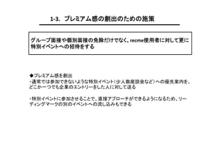 1-3. プレミアム感の創出のための施策
グループ面接や個別面接の免除だけでなく、recme使用者に対して更に
特別イベントへの招待をする

◆プレミアム感を創出
・通常では参加できないような特別イベント（少人数座談会など）への優先案内を、
どこか一つでも企業のエントリーをした人に対して送る
・特別イベントに参加させることで、直接アプローチができるようになるため、リー
ディングマークの別のイベントへの流し込みもできる

 