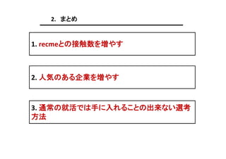 2. まとめ

1. recmeとの接触数を増やす

2. 人気のある企業を増やす

3. 通常の就活では手に入れることの出来ない選考
方法

 