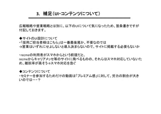 3. 補足（UI・コンテンツについて）
広報戦略や営業戦略とは別に、以下のUIについて気になったため、箇条書きですが
付記しておきます。
◆サイトのUI設計について
・「採用ご担当者様はこちら」は一番最後尾か、不要なのでは
→営業はいずれにせよしないと導入決まらないので、サイトに掲載する必要もないか
・recmeの利用者がスマホからという前提だと、
recmeからキャリアメッセ等のサイトに飛べるものの、それらはスマホ対応していないた
め、離脱率が高そう→スマホ対応を急ぐ
◆コンテンツについて
・セミナーを参加するためだけの動画は「プレミアム感」に対して、労力の割合が大き
いのでは・・・？

 