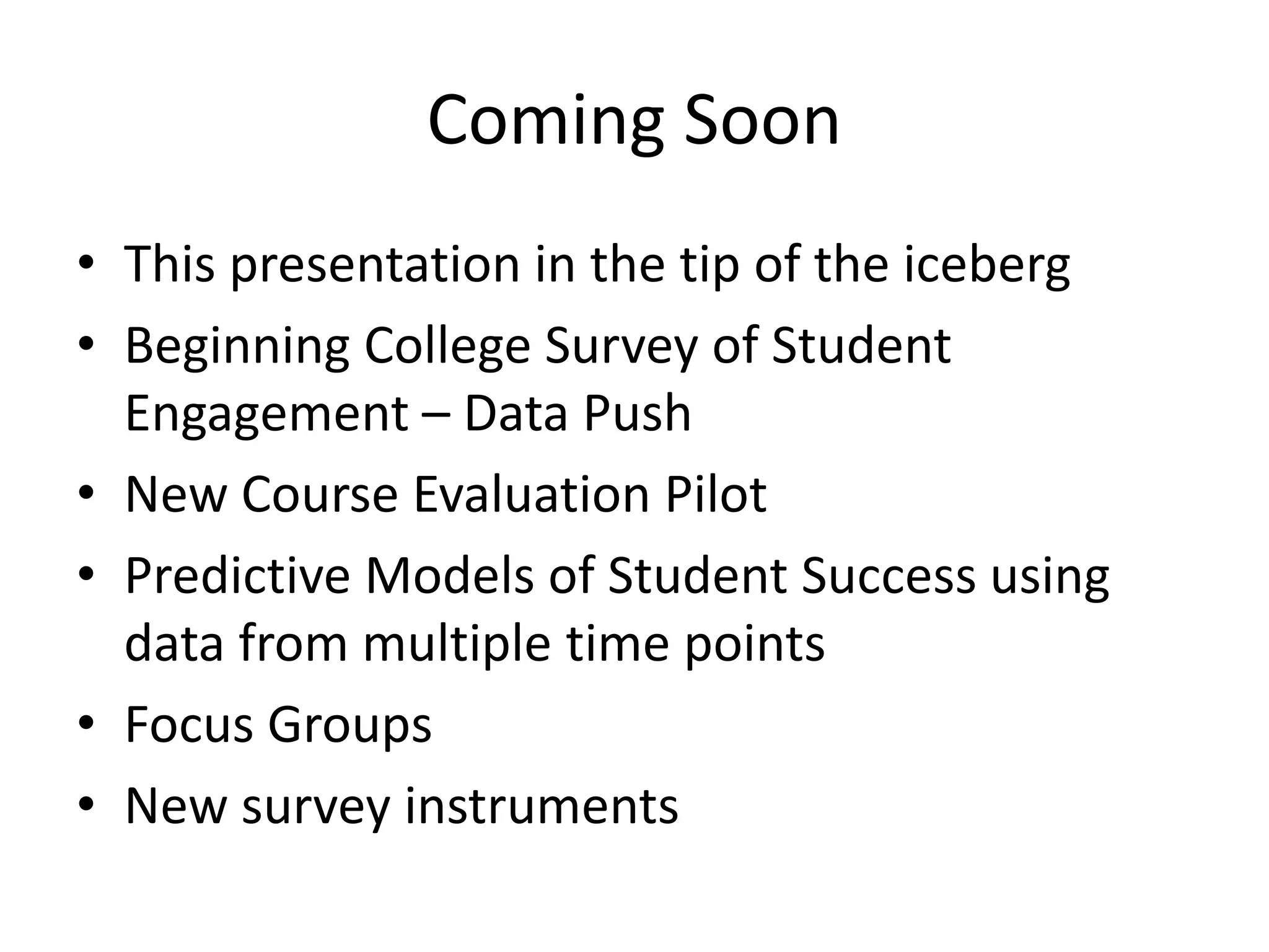 Coming Soon
• This presentation in the tip of the iceberg
• Beginning College Survey of Student
Engagement – Data Push
• New Course Evaluation Pilot
• Predictive Models of Student Success using
data from multiple time points
• Focus Groups
• New survey instruments
 