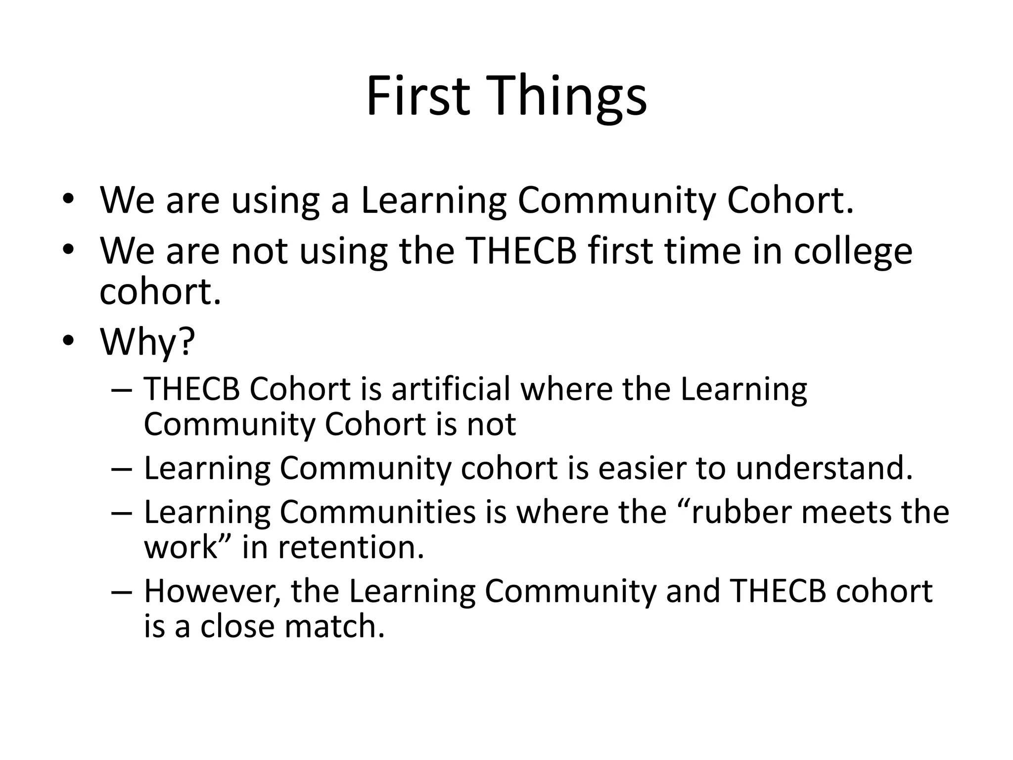First Things
• We are using a Learning Community Cohort.
• We are not using the THECB first time in college
cohort.
• Why?
– THECB Cohort is artificial where the Learning
Community Cohort is not
– Learning Community cohort is easier to understand.
– Learning Communities is where the “rubber meets the
work” in retention.
– However, the Learning Community and THECB cohort
is a close match.
 
