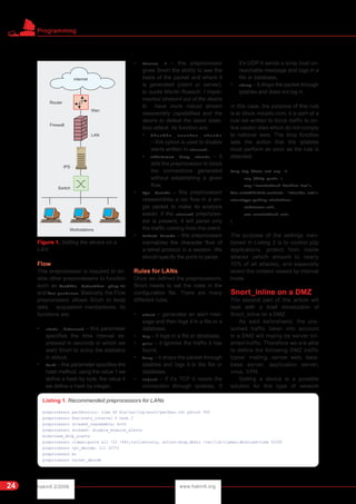 hakin9 2/2006 www.hakin9.org
Programming
24
Flow
This preprocessor is required to en-
able other preprocessors to function
such as flowbits detection plug-in
and flow-portscan. Basically, the Flow
preprocessor allows Snort to keep
data acquisition mechanisms. Its
functions are:
• stats _ interval – this parameter
specifies the time interval ex-
pressed in seconds in which we
want Snort to dump the statistics
in stdout,
• Hash – this parameter specifies the
hash method, using the value 1 we
define a hash by byte, the value 4
we define a hash by integer,
• Stream 4 – this preprocessor
gives Snort the ability to see the
basis of the packet and where it
is generated (client or server),
to quote Martin Roesch: I imple-
mented stream4 out of the desire
to have more robust stream
reassembly capabilities and the
desire to defeat the latest state-
less attack. Its function are:
• disa ble _ evasion _ alerts
– this option is used to disable
alerts written in stream4,
• midstream _ drop _ alerts – it
tells the preprocessor to block
the connections generated
without establishing a given
flow,
• Rpc decode – this preprocessor
reassembles a rpc flow in a sin-
gle packet to make its analysis
easier, if the stream4 preproces-
sor is present, it will parse only
the traffic coming from the client,
• Telnet decode – this preprocessor
normalizes the character flow of
a telnet protocol in a session. We
should specify the ports to parse.
Rules for LANs
Once we defined the preprocessors,
Snort needs to set the rules in the
configuration file. There are many
different rules:
• alert – generates an alert mes-
sage and then logs it in a file or a
database,
• log – it logs in a file or database,
• pass – it ignores the traffic it has
found,
• drop – it drops the packet through
iptables and logs it in the file or
database,
• reject – if it's TCP it resets the
connection through iptables, if
it's UDP it sends a icmp host un-
reachable message and logs in a
file or database,
• sdrop – it drops the packet through
iptables and does not log in.
In this case, the purpose of this rule
is to block miosito.com, it is part of a
rule set written to block traffic to on-
line casino sites which do not comply
to national laws. The drop function
sets the action that the iptables
must perform as soon as the rule is
detected.
drop tcp $home_net any ->
any $http ports (
msg:"snortattack-italian-law";
flow:established;content: "miosito.com";
classtype:policy-violation;
reference:url,
www.snortattack.net;
)
The purpose of the settings men-
tioned in Listing 2 is to control p2p
applications, protect from inside
attacks (which amount to nearly
70% of all attacks), and especially
select the content viewed by internal
hosts.
Snort_inline on a DMZ
The second part of this article will
deal with a brief introduction of
Snort_inline on a DMZ.
As said beforehand, the pre-
sumed traffic taken into account
in a DMZ will mainly be server ori-
ented traffic. Therefore we are able
to define the following DMZ traffic
types: mailing, server web, data-
base server, application server,
virus, VPN.
Setting a device is a possible
solution for this type of network
Figure 1. Setting the device on a
LAN
Listing 1. Recommended preprocessors for LANs
preprocessor perfmonitor: time 60 file/var/log/snort/perfmon.txt pktcnt 500
preprocessor flow:stats_interval 0 hash 2
preprocessor stream4_reassemble: both
preprocessor stream4: disable_evasion_alerts
midstream_drop_alerts
preprocessor clamav:ports all !22 !443,toclientonly, action-drop,dbdir /var/lib/clamav,dbreload-time 43200
preprocessor rpc_decode: 111 32771
preprocessor bo
preprocessor telnet_decode
 