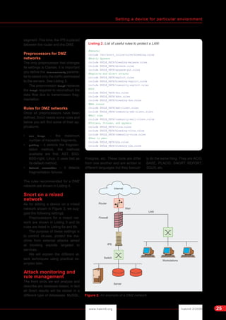 Setting a device for particular enviornment
hakin9 2/2006www.hakin9.org 25
segment. This time, the IPS is placed
between the router and the DMZ.
Preprocessors for DMZ
networks
The only preprocessor that changes
its settings is Clamav, it is important
you define the toserveronly parame-
ter to select only the traffic addressed
to the servers. See Listing 3.
The preprocessor frag3 replaces
the frag2 required to reconstruct the
data flow due to transmission frag-
mentation.
Rules for DMZ networks
Once all preprocessors have been
defined, Snort needs some rules and
below you will find some of their ap-
plications:
• max _ frags – the maximum
number of traceable fragments,
• policy – it selects the fragmen-
tation method, the methods
available are first, AST, BSD,
BSD-right, Linux. It uses bsd as
its default method,
• detect _ anomalies – it detects
fragmentation failures.
The rules recommended for a DMZ
network are shown in Listing 4.
Snort on a mixed
network
As for adding a device on a mixed
network shown in Figure 3, we sug-
gest the following settings.
Preprocessors for a mixed net-
work are shown in Listing 5 and its
rules are listed in Listing 6a and 6b.
The purpose of these settings is
to control viruses, protect the ma-
chine from external attacks aimed
at blocking exploits targeted to
services.
We will explain the different at-
tack techniques using practical ex-
amples later.
Attack monitoring and
rule management
The front ends we will analyse and
describe are database-based, in fact
all Snort results will be stored in a
different type of databases: MySQL,
Postgres, etc. These tools are differ
from one another and are written in
different languages but they basical-
ly do the same thing. They are ACID,
BASE, PLACID, SNORT REPORT,
SGUIL etc.
Listing 2. List of useful rules to protect a LAN:
#General
include /etc/snort_inline/rules/bleeding.rules
#Mostly Spyware
include $RULE_PATH/bleeding-malware.rules
include $RULE_PATH/malware.rules
include $RULE_PATH/spyware-put.rules
#Exploits and direct attacks
include $RULE_PATH/exploit.rules
include $RULE_PATH/bleeding-exploit.rules
include $RULE_PATH/community-exploit.rules
#DOS
include $RULE_PATH/dos.rules
include $RULE_PATH/ddos.rules
include $RULE_PATH/bleeding-dos.rules
#Web issues
include $RULE_PATH/web-client.rules
include $RULE_PATH/community-web-client.rules
#Mail sigs
include $RULE_PATH/community-mail-client.rules
#Trojans, Viruses, and spyware
include $RULE_PATH/virus.rules
include $RULE_PATH/bleeding-virus.rules
include $RULE_PATH/community-virus.rules
#Peer to peer
include $RULE_PATH/p2p.rules
include $RULE_PATH/bleeding-p2p.rules
Figure 2. An example of a DMZ network
 