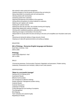 -Be involved in stock control and management.
-Assisting shoppers to find the goods and products they are looking for.
-Being responsible for processing cash and card payments.
-Stocking shelves with merchandise.
-Answering queries from customers.
-Reporting discrepancies and problems to the supervisor.
-Giving advice and guidance on product selection to customers.
-Balancing cash registers with receipts.
-Dealing with customer refunds.
-Keeping the store tidy and clean, this includes hovering and mopping.
-Responsible dealing with customer complaints.
-Working within established guidelines, particularly with brands.
-Attaching price tags to merchandise on the shop floor.
-Responsible for security within the store and being on the look out for shoplifters and -fraudulent credit cards
etc.
-Receiving and storing the delivery of large amounts of stock
-Keeping up to date with special promotions and putting up displays.
EDUCATION
SD in Philology - Romanian-English language and literature
Aurel Vlaicu University - Arad
2005 to 2008
Philology
Vasile Goldis Highschool - Arad
2001 to 2005
SKILLS
-Commercial awareness ,Communication,Teamwork, Negotiation and persuasion, Problem solving,
Leadership, Perseverance and motivation, Ability to work under pressure
CERTIFICATIONS
'Steps to a successful manager'
February 2013 to February 2014
Coaching for Results
Effective Communication
The management of effective meetings
People Leadership / Management problem solving
Creativity Results
Customer Discussions
Leadership for Results
Conflict Management and handling of complaints
Time Management
Mind Mapping
Team motivation and customer loyalty
Negotiating for Results
 