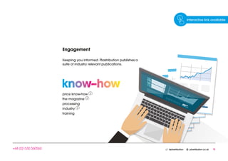 15	@plastribution plastribution.co.uk+44 (0)1530 560560
Engagement
Keeping you informed. Plastribution publishes a
suite of industry relevant publications.
price know-how
the magazine
processing
industry
training
Interactive link available
 
