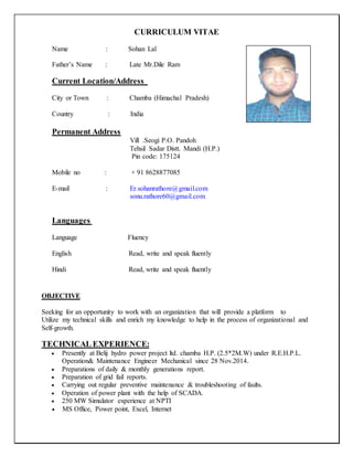 CURRICULUM VITAE
Name : Sohan Lal
Father’s Name : Late Mr.Dile Ram
Current Location/Address
City or Town : Chamba (Himachal Pradesh)
Country : India
Permanent Address
Vill .Seogi P.O. Pandoh
Tehsil Sadar Distt. Mandi (H.P.)
Pin code: 175124
Mobile no : + 91 8628877085
E-mail : Er.sohanrathore@gmail.com
sonu.rathore60@gmail.com
Languages
Language Fluency
English Read, write and speak fluently
Hindi Read, write and speak fluently
OBJECTIVE
Seeking for an opportunity to work with an organization that will provide a platform to
Utilize my technical skills and enrich my knowledge to help in the process of organizational and
Self-growth.
TECHNICAL EXPERIENCE:
 Presently at Belij hydro power project ltd. chamba H.P. (2.5*2M.W) under R.E.H.P.L.
Operation& Maintenance Engineer Mechanical since 28 Nov.2014.
 Preparations of daily & monthly generations report.
 Preparation of grid fail reports.
 Carrying out regular preventive maintenance & troubleshooting of faults.
 Operation of power plant with the help of SCADA.
 250 MW Simulator experience at NPTI
 MS Office, Power point, Excel, Internet
 