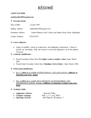 RÉSUMÉ
ANKIT KAUSHIK
(ankitkushik1989@gmail.com)
 Personal details:
Date of Birth: 23 June 1989
Mailing Address: ankitkushik1989@gmail.com
Permanent Address: Ganesh Bhawan Jawli Colony near Station Road, Alwar (Rajasthan)
Contact Numbers: 9785272291
 Career Objective
 Aspire to establish a career in an innovative and challenging environment. I desire to
provide my knowledge, skills and services to escort the organization up-to the pinnacle
of success.
 Academic Qualification
 Passed Secondary School from New higher senior secondary school, Ajmer Board-
2003
 Passed Senior Secondary School from Shandipan Sr.Sec.School, Ajmer Board- 2006
 Professional Qualification
 B.C.A. (2010) from LORDS INTERNATIONAL COLLAGE,ALWAR (Affiliated to
Rajasthan university, jaipur)
 M.C.A.(2013) from LAXMI DEVI INSTITUTE OF ENGINEERING AND
TECHNOLOGY,ALWAR Pursuing (Affiliated to Rajasthan Technical university,
Kota)
 Technical Skills:
 Application Software: Microsoft Office
 Computer language PHP , c, c++, java, PHP++
 Operating Systems: MS-Windows XP,windows 7
 