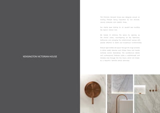 KENSINGTON VICTORIAN HOUSE
The Victorian terraced house was designed around an
exciting lifestyle taking inspiration by rich textures,
natural materials and metallic tones.
Our clients were looking for an opulent feel avoiding
the typical clinical look.
We looked to enhance the space by opening up
the formal areas, reconfiguring all the bedrooms,
bathrooms and enlarging the entertainment spaces with
precise attention to detail and exceptional craftsmanship.
Natural light bathes the space through the large windows
in which subtle features such timber floors and marble
surfaces anchor themselves. The architectural details
and contemporary features make a sophisticated and
timeless look through the five floors, which are linked
by a beautiful restored period staircase.
 