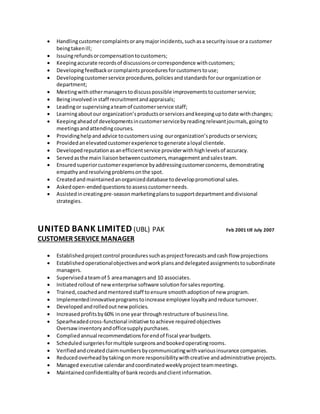  Handlingcustomercomplaintsoranymajorincidents,suchasa securityissue ora customer
beingtakenill;
 Issuingrefundsorcompensationtocustomers;
 Keepingaccurate recordsof discussionsorcorrespondence withcustomers;
 Developingfeedbackorcomplaintsproceduresforcustomerstouse;
 Developingcustomerservice procedures,policiesandstandardsforourorganizationor
department;
 Meetingwithothermanagerstodiscusspossible improvementstocustomerservice;
 Beinginvolvedin staff recruitmentandappraisals;
 Leadingor supervisingateamof customerservice staff;
 Learningaboutour organization’sproductsorservicesandkeepinguptodate withchanges;
 Keepingaheadof developmentsincustomerservicebyreadingrelevantjournals,goingto
meetingsandattendingcourses.
 Providinghelpandadvice tocustomersusing ourorganization’sproductsorservices;
 Providedanelevatedcustomerexperience togenerate aloyal clientele.
 Developedreputationasanefficientservice providerwithhighlevelsof accuracy.
 Servedasthe main liaisonbetweencustomers,managementandsalesteam.
 Ensuredsuperiorcustomerexperience byaddressingcustomerconcerns,demonstrating
empathyandresolvingproblemsonthe spot.
 Createdand maintainedanorganizeddatabase todeveloppromotional sales.
 Askedopen-endedquestionstoassesscustomerneeds.
 Assistedincreatingpre-seasonmarketingplanstosupportdepartmentanddivisional
strategies.
UNITED BANK LIMITED (UBL) PAK Feb 2001 till July 2007
CUSTOMER SERVICE MANAGER
 Establishedprojectcontrol proceduressuchasprojectforecastsandcash flow projections
 Establishedoperationalobjectivesandworkplansanddelegatedassignmentstosubordinate
managers.
 Supervisedateamof 5 areamanagersand 10 associates.
 Initiatedrolloutof newenterprise software solutionforsalesreporting.
 Trained,coachedandmentoredstaff toensure smoothadoptionof new program.
 Implementedinnovativeprogramstoincrease employee loyaltyandreduce turnover.
 Developedandrolledoutnewpolicies.
 Increasedprofitsby60% inone year throughrestructure of businessline.
 Spearheadedcross-functional initiative toachieve requiredobjectives
Oversawinventoryandofficesupplypurchases.
 Compliedannual recommendationsforendof fiscal yearbudgets.
 Scheduledsurgeriesformultiple surgeonsandbookedoperatingrooms.
 Verifiedandcreatedclaimnumbersbycommunicatingwithvariousinsurance companies.
 Reducedoverheadbytakingonmore responsibilitywithcreative andadministrative projects.
 Managed executive calendarandcoordinatedweeklyprojectteammeetings.
 Maintainedconfidentialityof bankrecordsandclientinformation.
 