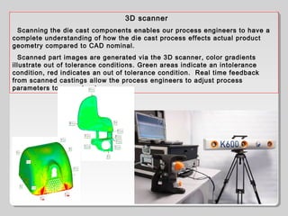 3D scanner
Scanning the die cast components enables our process engineers to have a
complete understanding of how the die cast process effects actual product
geometry compared to CAD nominal.
Scanned part images are generated via the 3D scanner, color gradients
illustrate out of tolerance conditions. Green areas indicate an intolerance
condition, red indicates an out of tolerance condition. Real time feedback
from scanned castings allow the process engineers to adjust process
parameters to correct out
 
