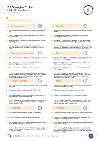 R2 Strengths Profiler
Full 60 Feedback
Learned Behaviours
1 Compassion
You know that it is important to care about the people around
you.
You try to seek the best for everyone, offering sympathy and
support to others.
When people are unhappy, you have learned how to find the
right things to say.
Moderate If you have overplayed this recently, use it more
sparingly or move more into the action phase of supporting
others.
2 Empathic Connection
You have learned how to tune into how other people are feeling.
You are able to put yourself ’in another person’s shoes’,
experiencing the same emotions as them.
You have learned to see things from their point of view.
Moderate If you find this exhausting, ensure you connect this
deeply only when necessary. Sometimes, it is just ok to take a
step back and offer an ear, kind words or sympathy, while
protecting your own emotions.
3 Rapport Builder
You have learned how to start conversations with people quickly
and easily.
You are comfortable meeting people for the first time.
You are able quickly to find something that is of interest to you
both, helping to establish a relationship.
Moderate If it’s tiring, avoid situations where you have to do this
daily. Focus on doing this well when you need to, doing so for
shorter periods of time.
4 Curiosity
You know that it is important to be open to new ideas.
You look to seek out new information when you can.
You often ask questions, or make your own enquiries, to learn
more about the topics you come across.
Moderate Don’t start from scratch. Think of ways you can get
support from colleagues to help build on the information that you
or they have already.
5 Growth
You have learned to look regularly for ways to develop yourself
further.
You seek out activities, skills, knowledge, or new ways of
working that will help you grow.
You know it is useful to invite feedback on your performance.
You try to take both positive and negative comments on board.
Moderate You shouldn’t want to be well-rounded (it’s a myth!),
so focus on developing your strengths further, or focus on those
areas most relevant for your current role or next career steps.
6 Planful
You have learned how to plan and prepare, taking a systematic
approach to everything you do.
Before starting tasks, you try to think carefully, establish time
frames and allocate resources.
You have learned to ensure you have a plan, including one for
the unexpected.
Moderate If you find it challenging always to be Planful,
remember that balance is ideal. Working towards a plan, but
being prepared to be flexible and deviate from plans when
necessary, is the optimal solution.
7 Detail
You have learned how to focus on detail, developing strategies
that help you spot inaccuracies.
When you see an error, you are quick to correct it.
You try to avoid submitting work that contains mistakes.
Moderate Do the appropriate checks and leave it at that. Know
when you need a break, or when others need to step in, as it
can be difficult to check your own work.
8 Improver
You have learned to suggest, and seek to make, improvements.
You try to think of ways to develop systems, processes, and
methods so that they are more effective.
You have learned to be on the lookout for better approaches and
ways of doing things.
Moderate It may be frustrating, for whatever reason, to action
the improvements you would like to make. Does it really need
improving? Can someone else do it, or can you work with others
to share the tasks?
9STRENGTHSSTRENGTHSSTRENGTHSSTRENGTHS EXPERT PROFILE //////// RATUL RIZVAN
 