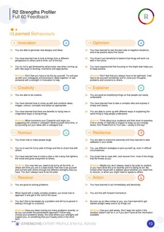 R2 Strengths Profiler
Full 60 Feedback
Learned Behaviours
9 Innovation
You are able to generate new designs and ideas.
You have learned how to look at things from a different
perspective to others and to think ‘out of the box’.
You try not to get blinkered by what exists now when coming up
with new ways of working, inventions and approaches.
Moderate Don’t feel you have to do this by yourself. Try and pair
up with your colleagues and brainstorm ideas together, or ask
someone with a strength in Innovation to help.
10 Creativity
You are able to be creative.
You have learned how to come up with and combine ideas,
images, colours, concepts and tastes as appropriate.
You have learned that there are benefits to trying new or
imaginative ways of doing things.
Moderate What constrains your Creativity and stops you
suggesting the untried or untested? Allow yourself more time, or
try sounding out your ideas with a colleague first.
11 Humour
You know how to make people laugh.
You try to see the funny side of things and like to share that with
others.
You have learned how to crack a joke or tell a story that lightens
the mood and gives enjoyment to others.
Moderate You may feel you need to be funny all the time, or
others will think you are in a bad mood! Feel free to be yourself
and connect with others through the different strengths that you
have. You don’t always have to be the joker.
12 Resolver
You are good at solving problems.
When faced with a really complex problem, you know how to
approach it and get to the root of the issue.
You don’t like to be beaten by a problem and will try to persist in
seeing it through to a solution.
Moderate Have you been solving too many problems recently, or
do you just prefer the preventative approach? Either way,
choose your problems wisely, the ones where your strengths will
support you, or something that you’ll easily solve in the short
term.
13 Optimism
You have learned to see the best side of negative situations,
and to be positive about the future.
You know it can beneficial to believe that things will work out
well in the future.
You have experienced that focusing on the bright side helps you
to keep positive.
Moderate Don’t feel that you always have to be optimistic. Feel
free to be yourself sometimes and to voice your thoughts,
problems and concerns to others.
14 Explainer
You are good at simplifying things so that people can easily
understand.
You have learned how to take a complex idea and express it
simply and clearly.
You are able to come up with different ways of explaining the
same thing to help people understand.
Moderate Think about your audience and their level of expertise.
Find a variety of methods to explain to keep up your energy
levels, from PowerPoint to YouTube – variety is the key!
15 Resilience
You are able to overcome adversity and have learned to take
setbacks in your stride.
You use different strategies to pick yourself up, even in difficult
circumstances.
You know how to cope with, and recover from, most of the things
that life throws at you.
Moderate Maybe you don’t always need to be quite so resilient,
or you have done this a lot recently and it’s taking its toll. Be
honest when faced with a setback about whether you need time
to recover, or when you might need to speak to others.
16 Action
You have learned to act immediately and decisively.
You are fine with forward momentum.
As soon as an idea comes to you, you have learned to get
started straight away and to try things out.
Moderate Use your skill wisely. Don’t leap into action if the
situation doesn’t call for it, or if you don’t have all the information
available.
10STRENGTHSSTRENGTHSSTRENGTHSSTRENGTHS EXPERT PROFILE //////// RATUL RIZVAN
 