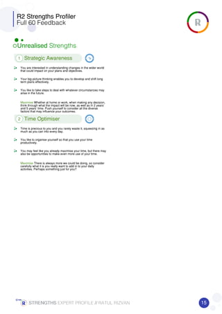 R2 Strengths Profiler
Full 60 Feedback
Unrealised Strengths
1 Strategic Awareness
You are interested in understanding changes in the wider world
that could impact on your plans and objectives.
Your big picture thinking enables you to develop and shift long
term plans effectively.
You like to take steps to deal with whatever circumstances may
arise in the future.
Maximise Whether at home or work, when making any decision,
think through what the impact will be now, as well as in 2 years’
and 5 years’ time. Push yourself to consider all the diverse
factors that may influence your outcomes.
2 Time Optimiser
Time is precious to you and you rarely waste it, squeezing in as
much as you can into every day.
You like to organise yourself so that you use your time
productively.
You may feel like you already maximise your time, but there may
also be opportunities to make even more use of your time.
Maximise There is always more we could be doing, so consider
carefully what it is you really want to add in to your daily
activities. Perhaps something just for you?
15STRENGTHSSTRENGTHSSTRENGTHSSTRENGTHS EXPERT PROFILE //////// RATUL RIZVAN
 