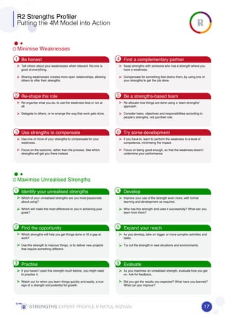 Minimise Weaknesses
Maximise Unrealised Strengths
1
2
3
4
5
6
1
2
3
4
5
6
R2 Strengths Profiler
Putting the 4M Model into Action
Tell others about your weaknesses when relevant. No-one is
good at everything.
Sharing weaknesses creates more open relationships, allowing
others to offer their strengths.
Which of your unrealised strengths are you most passionate
about using?
Which will make the most difference to you in achieving your
goals?
Swap strengths with someone who has a strength where you
have a weakness.
Compensate for something that drains them, by using one of
your strengths to get the job done.
Improve your use of the strength even more, with formal
learning and development as required.
Who has this strength and uses it successfully? What can you
learn from them?
Re-organise what you do, to use the weakness less or not at
all.
Delegate to others, or re-arrange the way that work gets done.
Which strengths will help you get things done or fill a gap at
work?
Use this strength to improve things, or to deliver new projects
that require something different.
Re-allocate how things are done using a ‘team strengths’
approach.
Consider tasks, objectives and responsibilities according to
people’s strengths, not just their role.
As you develop, take on bigger or more complex activities and
tasks.
Try out the strength in new situations and environments.
Use one or more of your strengths to compensate for your
weakness.
Focus on the outcome, rather than the process. See which
strengths will get you there instead.
If you haven’t used this strength much before, you might need
to practise it.
Watch out for when you learn things quickly and easily, a true
sign of a strength and potential for growth.
If you have to, learn to perform the weakness to a level of
competence, minimising the impact.
Focus on being good enough, so that the weakness doesn’t
undermine your performance.
As you maximise an unrealised strength, evaluate how you get
on. Ask for feedback.
Did you get the results you expected? What have you learned?
What can you improve?
Be honest Find a complementary partner
Re-shape the role Be a strengths-based team
Use strengths to compensate Try some development
Identify your unrealised strengths Develop
Find the opportunity Expand your reach
Practise Evaluate
17STRENGTHSSTRENGTHSSTRENGTHSSTRENGTHS EXPERT PROFILE //////// RATUL RIZVAN
 