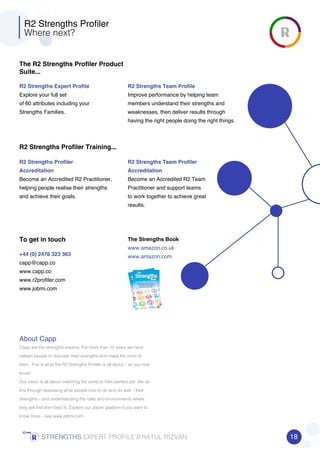 R2 Strengths Profiler
Where next?
The R2 Strengths Profiler Product
Suite...
R2 Strengths Profiler Training...
To get in touch
R2 Strengths Expert Profile
Explore your full set
of 60 attributes including your
Strengths Families.
R2 Strengths Profiler
Accreditation
Become an Accredited R2 Practitioner,
helping people realise their strengths
and achieve their goals.
+44 (0) 2476 323 363
capp@capp.co
www.capp.co
www.r2profiler.com
www.jobmi.com
About Capp
Capp are the strengths experts. For more than 10 years we have
helped people to discover their strengths and make the most of
them. This is what the R2 Strengths Profiler is all about – as you now
know!
Our vision is all about matching the world to their perfect job. We do
this through assessing what people love to do and do well – their
strengths – and understanding the roles and environments where
they will find their best fit. Explore our Jobmi platform if you want to
know more – see www.jobmi.com
The Strengths Book
www.amazon.co.uk
www.amazon.com
R2 Strengths Team Profile
Improve performance by helping team
members understand their strengths and
weaknesses, then deliver results through
having the right people doing the right things.
R2 Strengths Team Profiler
Accreditation
Become an Accredited R2 Team
Practitioner and support teams
to work together to achieve great
results.
18STRENGTHSSTRENGTHSSTRENGTHSSTRENGTHS EXPERT PROFILE //////// RATUL RIZVAN
 