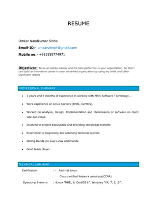 RESUME
Omkar Nandkumar Sinha
Email-ID:- omkarsinha4@gmail.com
Mobile no:- +918888774971
Objective:- To be an astute learner and the best performer in your organization. So that I
can build an innovative career in your esteemed organization by using my skills and other
significant talents
PROFESSIONAL SUMMARY
• 1 years and 5 months of experience in working with Mithi Software Technology. .
• Work experience on Linux Servers (RHEL, CentOS).
• Worked on Analysis, Design, Implementation and Maintenance of software on client
side and cloud.
• Involved in project discussions and providing knowledge transfer.
• Experience in diagnosing and resolving technical queries.
• Strong Hands-On over Linux commands.
• Good team player .
TECHNICAL SUMMARY
Certification : - Red Hat Linux
Cisco certified Network associate(CCNA)
Operating Systems : -Linux “RHEL 6, CentOS 6”, Windows “XP, 7, 8,10”.
 