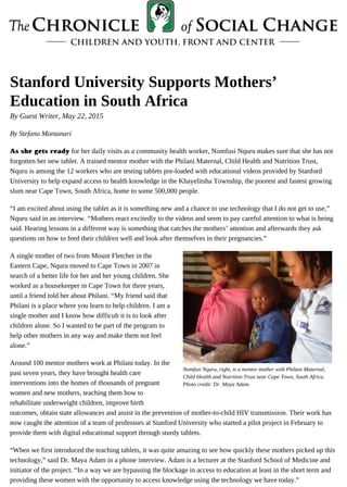 By Guest Writer, May 22, 2015
Nomfusi Nquru, right, is a mentor mother with Philani Maternal,
Child Health and Nutrition Trust near Cape Town, South Africa.
Photo credit: Dr. Maya Adam.
Stanford University Supports Mothers’
Education in South Africa
By Stefano Montanari
As she gets readyAs she gets ready for her daily visits as a community health worker, Nomfusi Nquru makes sure that she has not
forgotten her new tablet. A trained mentor mother with the Philani Maternal, Child Health and Nutrition Trust,
Nquru is among the 12 workers who are testing tablets pre-loaded with educational videos provided by Stanford
University to help expand access to health knowledge in the Khayelitsha Township, the poorest and fastest growing
slum near Cape Town, South Africa, home to some 500,000 people.
“I am excited about using the tablet as it is something new and a chance to use technology that I do not get to use,”
Nquru said in an interview. “Mothers react excitedly to the videos and seem to pay careful attention to what is being
said. Hearing lessons in a different way is something that catches the mothers’ attention and afterwards they ask
questions on how to feed their children well and look after themselves in their pregnancies.”
A single mother of two from Mount Fletcher in the
Eastern Cape, Nquru moved to Cape Town in 2007 in
search of a better life for her and her young children. She
worked as a housekeeper in Cape Town for three years,
until a friend told her about Philani. “My friend said that
Philani is a place where you learn to help children. I am a
single mother and I know how difficult it is to look after
children alone. So I wanted to be part of the program to
help other mothers in any way and make them not feel
alone.”
Around 100 mentor mothers work at Philani today. In the
past seven years, they have brought health care
interventions into the homes of thousands of pregnant
women and new mothers, teaching them how to
rehabilitate underweight children, improve birth
outcomes, obtain state allowances and assist in the prevention of mother-to-child HIV transmission. Their work has
now caught the attention of a team of professors at Stanford University who started a pilot project in February to
provide them with digital educational support through sturdy tablets.
“When we first introduced the teaching tablets, it was quite amazing to see how quickly these mothers picked up this
technology,” said Dr. Maya Adam in a phone interview. Adam is a lecturer at the Stanford School of Medicine and
initiator of the project. “In a way we are bypassing the blockage in access to education at least in the short term and
providing these women with the opportunity to access knowledge using the technology we have today.”
 