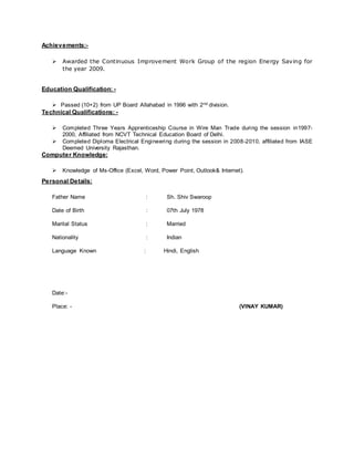 Achievements:-
 Awarded the Continuous Improvement Work Group of the region Energy Saving for
the year 2009.
Education Qualification: -
 Passed (10+2) from UP Board Allahabad in 1996 with 2nd division.
Technical Qualifications: -
 Completed Three Years Apprenticeship Course in Wire Man Trade during the session in1997-
2000, Affiliated from NCVT Technical Education Board of Delhi.
 Completed Diploma Electrical Engineering during the session in 2008-2010, affiliated from IASE
Deemed University Rajasthan.
Computer Knowledge:
 Knowledge of Ms-Office (Excel, Word, Power Point, Outlook& Internet).
Personal Details:
Father Name : Sh. Shiv Swaroop
Date of Birth : 07th July 1978
Marital Status : Married
Nationality : Indian
Language Known : Hindi, English
Date:-
Place: - (VINAY KUMAR)
 