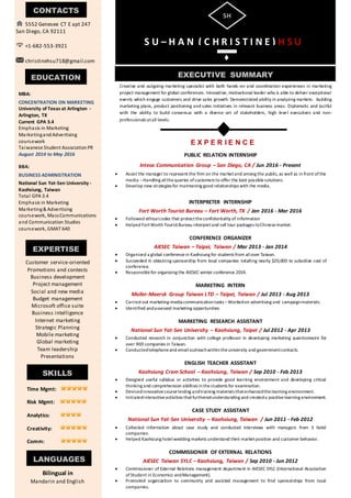 EXECUTIVE SUMMARY
SH
M
S U – H A N ( C H R I S T I N E ) H S U
Creative and outgoing marketing specialist with both hands-on and coordination experiences in marketing
project management for global conferences. Innovative, motivational leader who is able to deliver exceptional
events which engage customers and drive sales growth. Demonstrated ability in analyzing markets: building
marketing plans, product positioning and sales initiatives in relevant business areas. Diplomatic and tactful
with the ability to build consensus with a diverse set of stakeholders, high level executives and non-
professionals atall levels.
PUBLIC RELATION INTERNSHIP
Intesa Communication Group – San Diego, CA / Jun 2016 - Present
 Assist the manager to represent the firm on the marketand among the public, as well as in front ofthe
media –Handling allthe queries ofcustomers to offer the best possiblesolutions.
 Develop new strategies for maintaining good relationships with the media.
INTERPRETER INTERNSHIP
Fort Worth Tourist Bureau – Fort Worth, TX / Jan 2016 - Mar 2016
 Followed ethicalcodes that protecttheconfidentiality of information
 Helped FortWorth TouristBureau interpretand sell tour packages toChinesemarket.
CONFERENCE ORGANIZER
AIESEC Taiwan – Taipei, Taiwan / Mar 2013 - Jan 2014
 Organized a global conferencein Kaohsiung for students from allover Taiwan.
 Succeeded in obtaining sponsorship from local companies totalling nearly $20,000 to subsidize cost of
conference.
 Responsiblefor organizing the AIESEC winter conference 2014.
MARKETING INTERN
Moller-Maersk Group Taiwan LTD – Taipei, Taiwan / Jul 2013 - Aug 2013
 Carried out marketing-media communicationtasks –Workedon advertising and campaignmaterials.
 Identified andassessed marketing opportunities.
MARKETING RESEARCH ASSISTANT
National Sun Yat-Sen University – Kaohsiung, Taipei / Jul 2012 - Apr 2013
 Conducted research in conjunction with college professor in developing marketing questionnaire for
over 900 companies in Taiwan.
 Conductedtelephoneand emailoutreachwithintheuniversity and governmentcontacts.
ENGLISH TEACHER ASSISTANT
Kaohsiung Cram School – Kaohsiung, Taiwan / Sep 2010 - Feb 2013
 Designed useful syllabus or activities to provide good learning environment and developing critical
thinking and comprehension abilities inthestudents for examination.
 Devisedinnovativecoursetesting andtraining materials thatenhancedthelearning environment.
 Initiatedinteractiveactivities thatfurtheredunderstanding and createda positivelearning environment.
CASE STUDY ASSISTANT
National Sun Yat-Sen University – Kaohsiung, Taiwan / Jun 2011 - Feb 2012
 Collected information about case study and conducted interviews with managers from 3 hotel
companies.
 Helped Kaohsiung hotelwedding markets understand their marketposition and customer behavior.
COMMISSIONER OF EXTERNAL RELATIONS
AIESEC Taiwan SYLC – Kaohsiung, Taiwan / Sep 2010 - Jun 2012
 Commissioner of External Relations management department in AIESEC SYLC (International Association
ofStudent in Economics andManagement).
 Promoted organization to community and assisted management to find sponsorships from local
companies.
CONTACTS
5552 Genesee CT E apt 247
San Diego, CA 92111
+1-682-553-3921
christinehsu718@gmail.com
EDUCATION
MBA:
CONCENTRATION ON MARKETING
University of Texas at Arlington -
Arlington, TX
Current GPA 3.4
Emphasis in Marketing
MarketingandAdvertising
coursework
Taiwanese Student AssociationPR
August 2014 to May 2016
BBA:
BUSINESS ADMINISTRATION
National Sun Yat-Sen University -
Kaohsiung, Taiwan
Total GPA 3.4
Emphasis in Marketing
Marketing& Advertising
coursework, MassCommunications
and Communication Studies
coursework, GMAT 640
August 2010 to June 2014
EXPERTISE
Customer service-oriented
Promotions and contests
Business development
Project management
Social and new media
Budget management
Microsoft office suite
Business intelligence
Internet marketing
Strategic Planning
Mobile marketing
Global marketing
Team leadership
Presentations
E X P E R I E N C E
SKILLS
LANGUAGES
Time Mgmt:
Risk Mgmt:
Analytics:
Creativity:
Comm:
Bilingual in
Mandarin and English
 