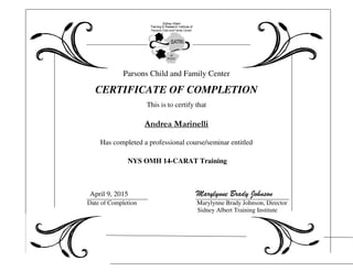 Parsons Child and Family Center
CERTIFICATE OF COMPLETION
This is to certify that
Andrea Marinelli
Has completed a professional course/seminar entitled
NYS OMH 14-CARAT Training
April 9, 2015 Marylynne Brady Johnson
Date of Completion Marylynne Brady Johnson, Director
Sidney Albert Training Institute
 