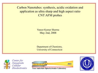 Nano materials Optoelectronics Laboratory
IMS
Carbon Nanotubes: synthesis, acidic oxidation and
application as ultra sharp and high aspect ratio
CNT AFM probes
Vaneet Kumar Sharma
May 2nd, 2008
Department of Chemistry,
University of Connecticut
 