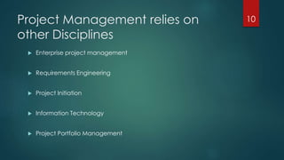 Project Management relies on 
other Disciplines 
 Enterprise project management 
 Requirements Engineering 
 Project Initiation 
 Information Technology 
 Project Portfolio Management 
10 
 