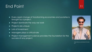 End Point 
 Every rapid change of transforming economies and societies is 
brought by a project. 
 Project dominate the way we work 
 Projects are unique 
 Lots of investment 
 Managers plays a critical role 
 Project management science provides the foundation for the 
success of any project. 
11 
http://becuo.com/borat-thumbs-up 
 