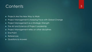 Contents 
 Projects Are the New Way to Work 
 Project Management is Keeping Pace with Global Change 
 Project Management as a Strategic Strength 
 The Art and Science of Project Leadership 
 Project Management relies on other disciplines 
 End Point 
 References 
 Questions & Answers 
3 
 
