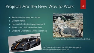 Projects Are the New Way to Work 4 
 Revolution from ancient times 
 Current trends 
 Necessity for Project Management 
 Project are all done in one time 
 Ongoing Operations with excellence 
http://www.4kingdoms.com/untitled1.html 
http://autocarjourney.com/2013-lamborghini-murcielago- 
review-and-picture/ 
 