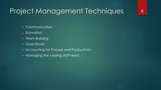 Project Management Techniques 
 Communication 
 Estimation 
 Team Building 
 Goal Driven 
 Accounting for Process and Productivity 
 Managing the varying staff need 
6 
 