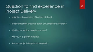 Question to find excellence in 
Project Delivery 
 Is significant proportion of budget allotted? 
 Is delivering new products a part of Competitive Situation? 
 Working for service based company? 
 Are you in a growth Industry? 
 Are your projects large and complex? 
8 
 