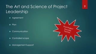 The Art and Science of Project 
Leadership 
 Agreement 
 Plan 
 Communication 
 Controlled scope 
 Management Support 
9 
 