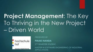Project Management: The Key 
To Thriving in the New Project 
– Driven World 
PRESENTED BY 
PINAKI NANDA 
2ND SEMESTER STUDENT, 
MASTER IN SOFTWARE ENGINEERING OF INDUSTRIAL 
APPLICATIONS 
 