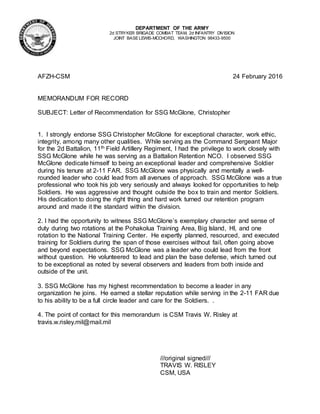 DEPARTMENT OF THE ARMY
2d STRYKER BRIGADE COMBAT TEAM, 2d INFANTRY DIVISION
JOINT BASE LEWIS-MCCHORD, WASHINGTON 98433-9500
AFZH-CSM 24 February 2016
MEMORANDUM FOR RECORD
SUBJECT: Letter of Recommendation for SSG McGlone, Christopher
1. I strongly endorse SSG Christopher McGlone for exceptional character, work ethic,
integrity, among many other qualities. While serving as the Command Sergeant Major
for the 2d Battalion, 11th Field Artillery Regiment, I had the privilege to work closely with
SSG McGlone while he was serving as a Battalion Retention NCO. I observed SSG
McGlone dedicate himself to being an exceptional leader and comprehensive Soldier
during his tenure at 2-11 FAR. SSG McGlone was physically and mentally a well-
rounded leader who could lead from all avenues of approach. SSG McGlone was a true
professional who took his job very seriously and always looked for opportunities to help
Soldiers. He was aggressive and thought outside the box to train and mentor Soldiers.
His dedication to doing the right thing and hard work turned our retention program
around and made it the standard within the division.
2. I had the opportunity to witness SSG McGlone’s exemplary character and sense of
duty during two rotations at the Pohakolua Training Area, Big Island, HI, and one
rotation to the National Training Center. He expertly planned, resourced, and executed
training for Soldiers during the span of those exercises without fail, often going above
and beyond expectations. SSG McGlone was a leader who could lead from the front
without question. He volunteered to lead and plan the base defense, which turned out
to be exceptional as noted by several observers and leaders from both inside and
outside of the unit.
3. SSG McGlone has my highest recommendation to become a leader in any
organization he joins. He earned a stellar reputation while serving in the 2-11 FAR due
to his ability to be a full circle leader and care for the Soldiers. .
4. The point of contact for this memorandum is CSM Travis W. Risley at
travis.w.risley.mil@mail.mil
///original signed///
TRAVIS W. RISLEY
CSM, USA
 