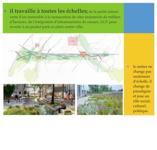 • il travaille à toutes les échelles; de la petite toiture
verte d’un immeuble à la restauration de sites industriels de milliers
d’hectares, de l’intégration d’infrastructures de canaux, LGV pour
revenir à un pocket park en plein centre ville,
• le métier ne
change pas
seulement
d’échelle, il
change de
paradigme
et joue un
rôle social,
culturel,
politique.
 