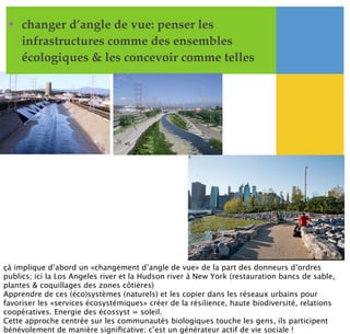 • changer d’angle de vue: penser les
infrastructures comme des ensembles
écologiques & les concevoir comme telles
çà implique d’abord un «changement d’angle de vue» de la part des donneurs d’ordres
publics; ici la Los Angeles river et la Hudson river à New York (restauration bancs de sable,
plantes & coquillages des zones côtières)
Apprendre de ces (éco)systèmes (naturels) et les copier dans les réseaux urbains pour
favoriser les «services écosystémiques» créer de la résilience, haute biodiversité, relations
coopératives. Energie des écossyst = soleil.
Cette approche centrée sur les communautés biologiques touche les gens, ils participent
bénévolement de manière signiﬁcative; c’est un générateur actif de vie sociale !
 