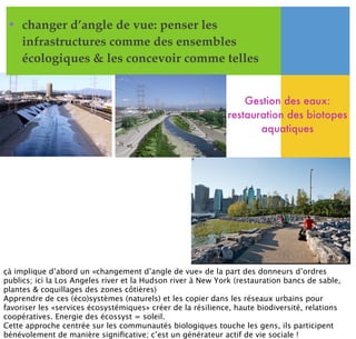 • changer d’angle de vue: penser les
infrastructures comme des ensembles
écologiques & les concevoir comme telles
Gestion des eaux:
restauration des biotopes
aquatiques
çà implique d’abord un «changement d’angle de vue» de la part des donneurs d’ordres
publics; ici la Los Angeles river et la Hudson river à New York (restauration bancs de sable,
plantes & coquillages des zones côtières)
Apprendre de ces (éco)systèmes (naturels) et les copier dans les réseaux urbains pour
favoriser les «services écosystémiques» créer de la résilience, haute biodiversité, relations
coopératives. Energie des écossyst = soleil.
Cette approche centrée sur les communautés biologiques touche les gens, ils participent
bénévolement de manière signiﬁcative; c’est un générateur actif de vie sociale !
 