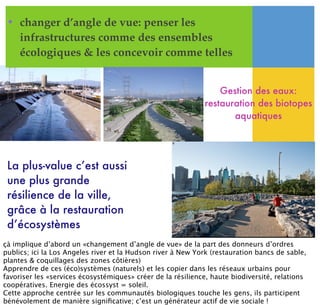 • changer d’angle de vue: penser les
infrastructures comme des ensembles
écologiques & les concevoir comme telles
Gestion des eaux:
restauration des biotopes
aquatiques
La plus-value c’est aussi
une plus grande
résilience de la ville,
grâce à la restauration
d’écosystèmes
çà implique d’abord un «changement d’angle de vue» de la part des donneurs d’ordres
publics; ici la Los Angeles river et la Hudson river à New York (restauration bancs de sable,
plantes & coquillages des zones côtières)
Apprendre de ces (éco)systèmes (naturels) et les copier dans les réseaux urbains pour
favoriser les «services écosystémiques» créer de la résilience, haute biodiversité, relations
coopératives. Energie des écossyst = soleil.
Cette approche centrée sur les communautés biologiques touche les gens, ils participent
bénévolement de manière signiﬁcative; c’est un générateur actif de vie sociale !
 